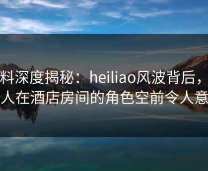黑料深度揭秘：heiliao风波背后，神秘人在酒店房间的角色空前令人意外