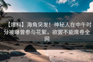 【爆料】海角突发！神秘人在中午时分被曝曾参与花絮，欲罢不能席卷全网