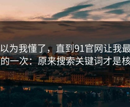 我以为我懂了，直到91官网让我最破防的一次：原来搜索关键词才是核心