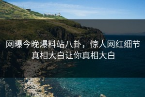 网曝今晚爆料站八卦，惊人网红细节真相大白让你真相大白