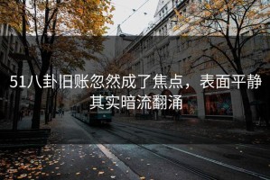 51八卦旧账忽然成了焦点，表面平静其实暗流翻涌