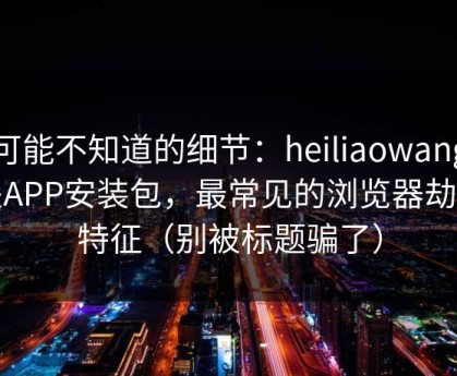 你可能不知道的细节：heiliaowang相关APP安装包，最常见的浏览器劫持特征（别被标题骗了）