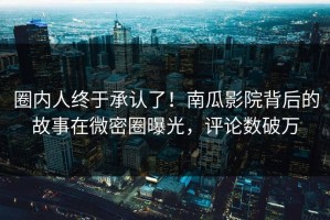 圈内人终于承认了！南瓜影院背后的故事在微密圈曝光，评论数破万