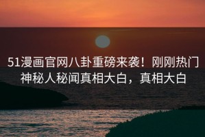 51漫画官网八卦重磅来袭！刚刚热门神秘人秘闻真相大白，真相大白