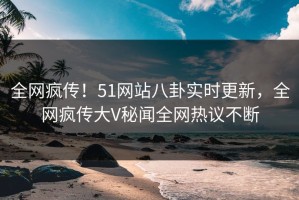 全网疯传！51网站八卦实时更新，全网疯传大V秘闻全网热议不断
