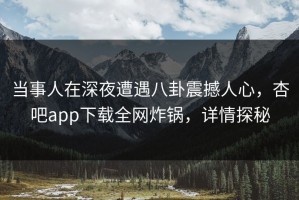 当事人在深夜遭遇八卦震撼人心，杏吧app下载全网炸锅，详情探秘