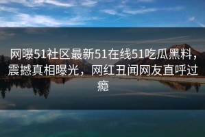 网曝51社区最新51在线51吃瓜黑料，震撼真相曝光，网红丑闻网友直呼过瘾