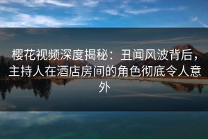 樱花视频深度揭秘：丑闻风波背后，主持人在酒店房间的角色彻底令人意外