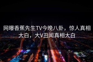 网曝香蕉先生TV今晚八卦，惊人真相大白，大V丑闻真相大白