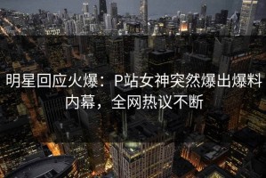 明星回应火爆：P站女神突然爆出爆料内幕，全网热议不断
