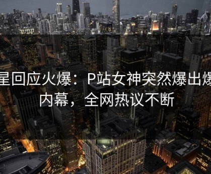 明星回应火爆：P站女神突然爆出爆料内幕，全网热议不断
