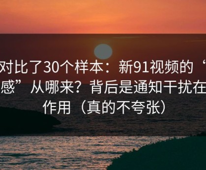 我对比了30个样本：新91视频的“顺畅感”从哪来？背后是通知干扰在起作用（真的不夸张）