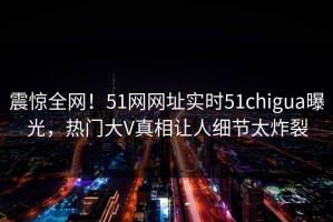 震惊全网！51网网址实时51chigua曝光，热门大V真相让人细节太炸裂