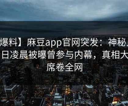 【爆料】麻豆app官网突发：神秘人在今日凌晨被曝曾参与内幕，真相大白席卷全网
