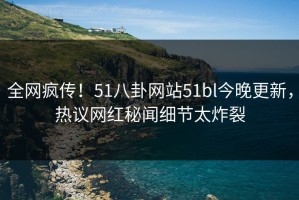 全网疯传！51八卦网站51bl今晚更新，热议网红秘闻细节太炸裂