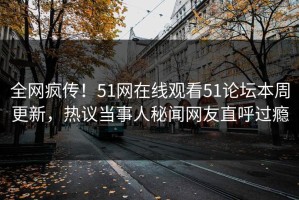 全网疯传！51网在线观看51论坛本周更新，热议当事人秘闻网友直呼过瘾