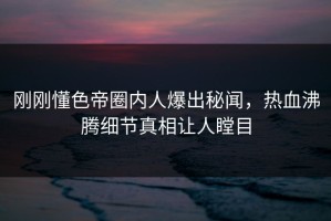 刚刚懂色帝圈内人爆出秘闻，热血沸腾细节真相让人瞠目