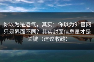 你以为是运气，其实：你以为91官网只是界面不同？其实封面信息量才是关键（建议收藏）