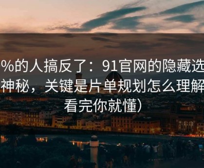 90%的人搞反了：91官网的隐藏选项不神秘，关键是片单规划怎么理解（看完你就懂）