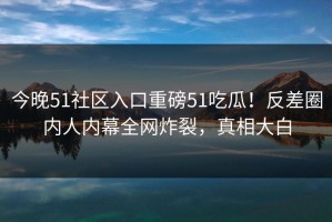 今晚51社区入口重磅51吃瓜！反差圈内人内幕全网炸裂，真相大白