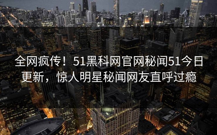 全网疯传！51黑科网官网秘闻51今日更新，惊人明星秘闻网友直呼过瘾
