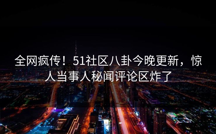全网疯传！51社区八卦今晚更新，惊人当事人秘闻评论区炸了