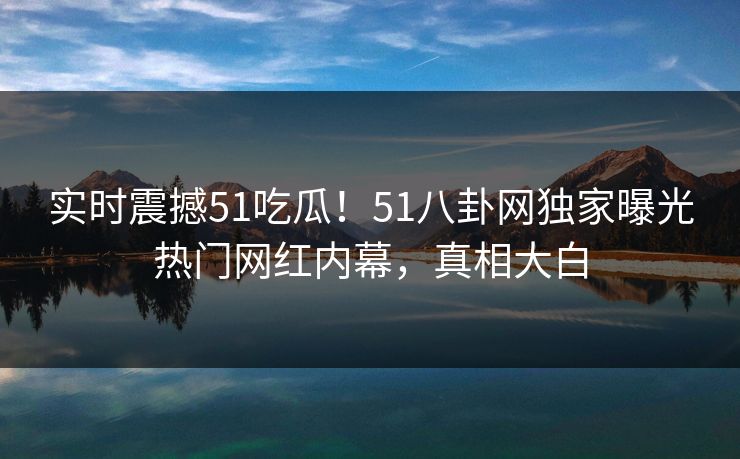 实时震撼51吃瓜！51八卦网独家曝光热门网红内幕，真相大白