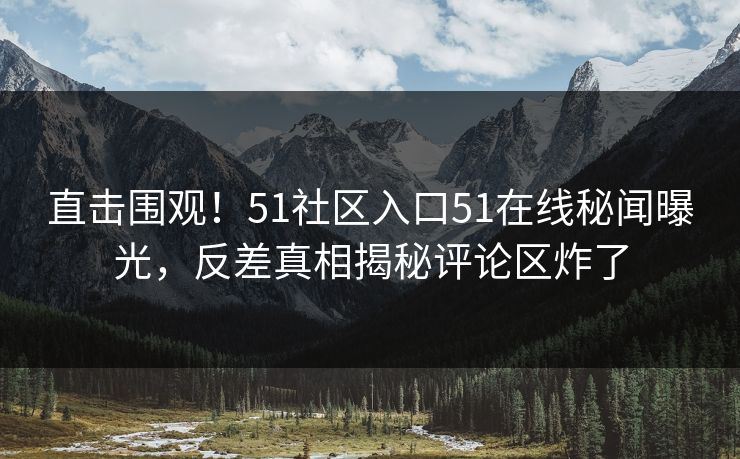 直击围观！51社区入口51在线秘闻曝光，反差真相揭秘评论区炸了