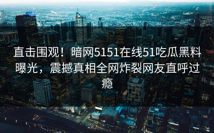 直击围观！暗网5151在线51吃瓜黑料曝光，震撼真相全网炸裂网友直呼过瘾