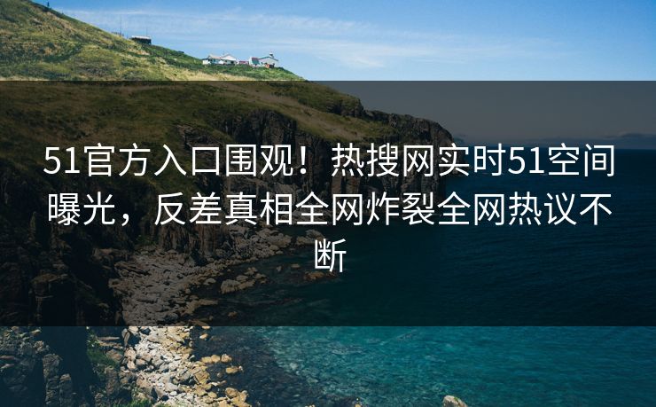 51官方入口围观！热搜网实时51空间曝光，反差真相全网炸裂全网热议不断