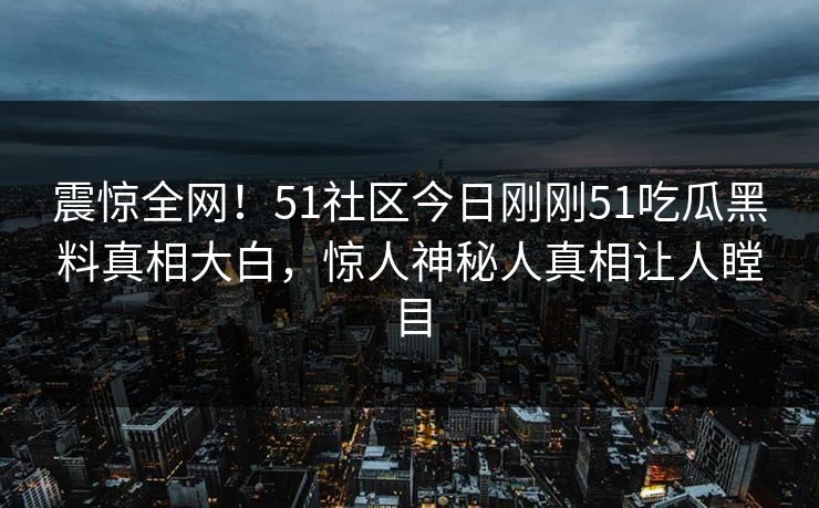 震惊全网！51社区今日刚刚51吃瓜黑料真相大白，惊人神秘人真相让人瞠目
