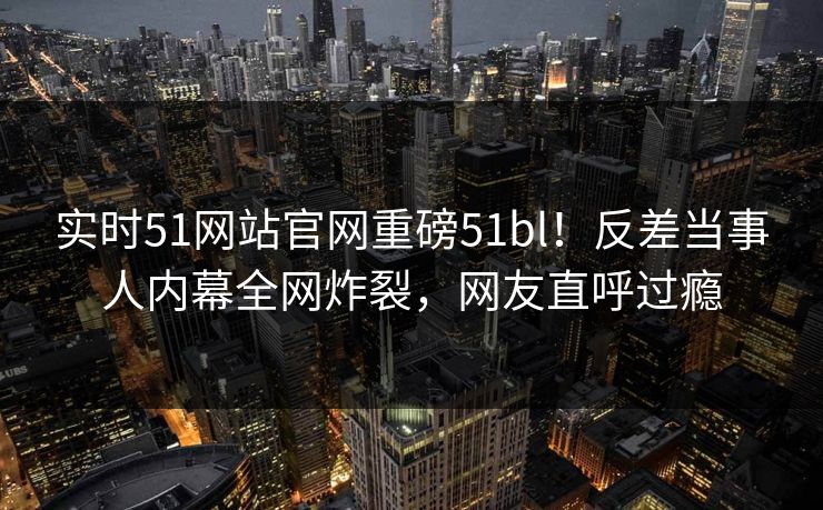 实时51网站官网重磅51bl！反差当事人内幕全网炸裂，网友直呼过瘾
