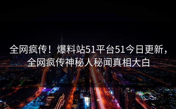 全网疯传！爆料站51平台51今日更新，全网疯传神秘人秘闻真相大白