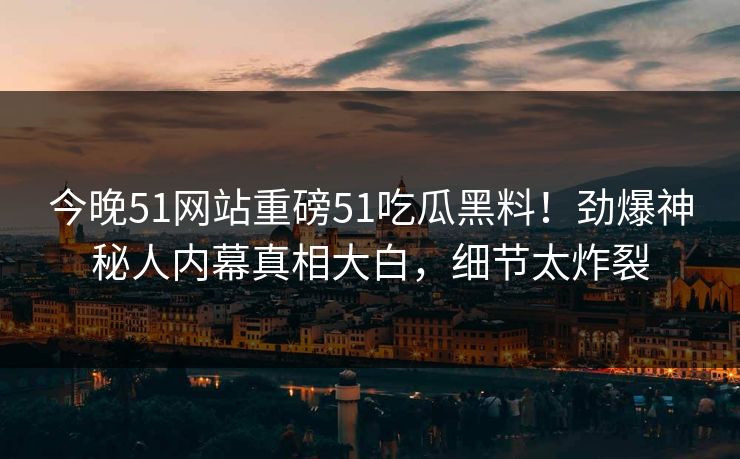 今晚51网站重磅51吃瓜黑料！劲爆神秘人内幕真相大白，细节太炸裂