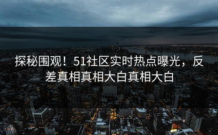 探秘围观！51社区实时热点曝光，反差真相真相大白真相大白