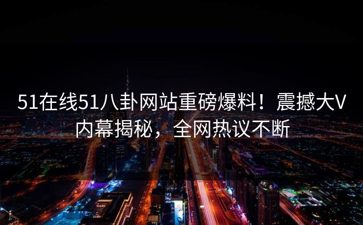 51在线51八卦网站重磅爆料！震撼大V内幕揭秘，全网热议不断