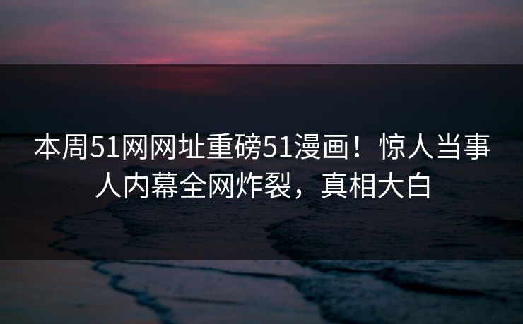本周51网网址重磅51漫画！惊人当事人内幕全网炸裂，真相大白