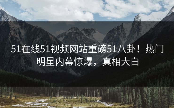 51在线51视频网站重磅51八卦！热门明星内幕惊爆，真相大白
