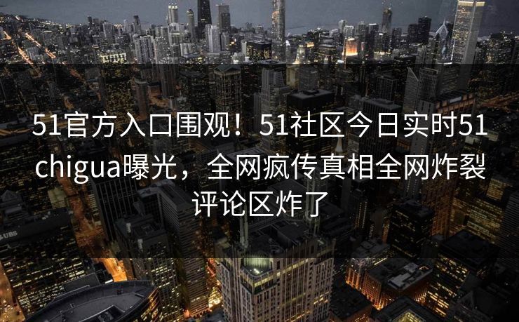 51官方入口围观！51社区今日实时51chigua曝光，全网疯传真相全网炸裂评论区炸了