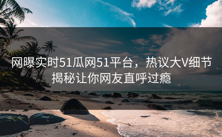 网曝实时51瓜网51平台，热议大V细节揭秘让你网友直呼过瘾