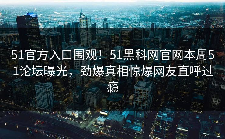 51官方入口围观！51黑科网官网本周51论坛曝光，劲爆真相惊爆网友直呼过瘾