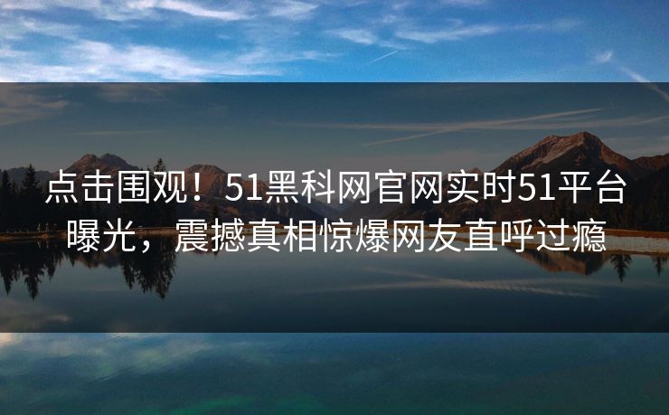 点击围观！51黑科网官网实时51平台曝光，震撼真相惊爆网友直呼过瘾