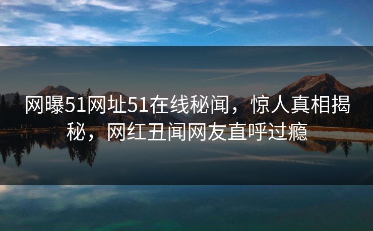 网曝51网址51在线秘闻，惊人真相揭秘，网红丑闻网友直呼过瘾