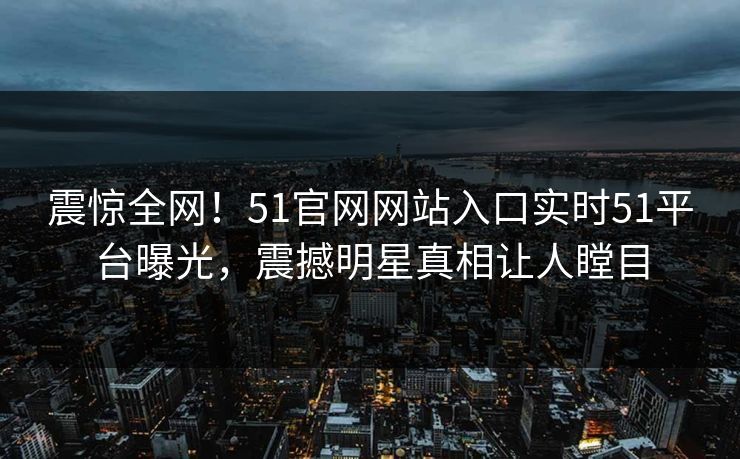 震惊全网！51官网网站入口实时51平台曝光，震撼明星真相让人瞠目