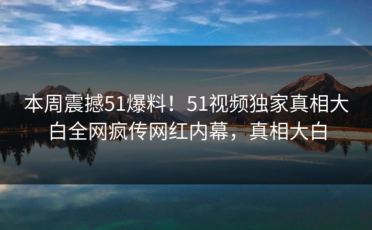 本周震撼51爆料！51视频独家真相大白全网疯传网红内幕，真相大白