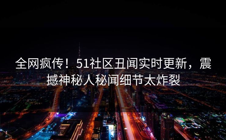 全网疯传！51社区丑闻实时更新，震撼神秘人秘闻细节太炸裂