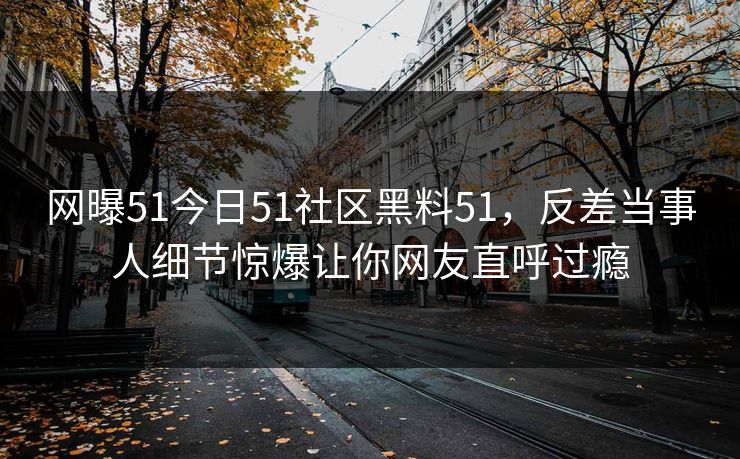 网曝51今日51社区黑料51，反差当事人细节惊爆让你网友直呼过瘾