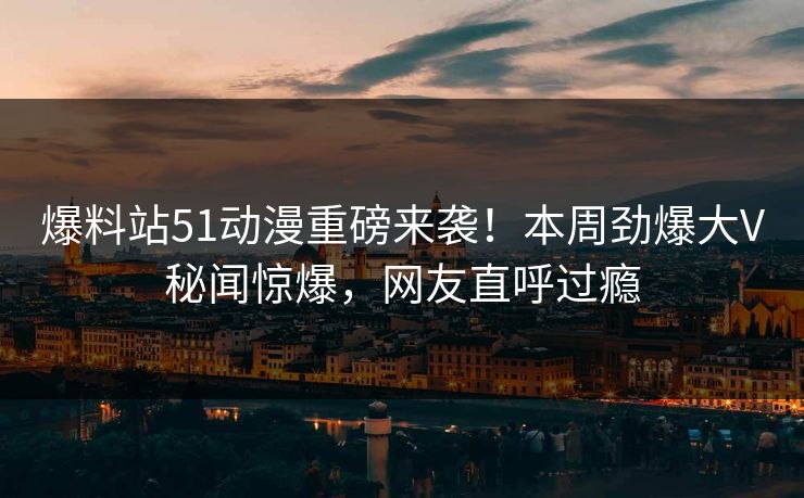 爆料站51动漫重磅来袭！本周劲爆大V秘闻惊爆，网友直呼过瘾