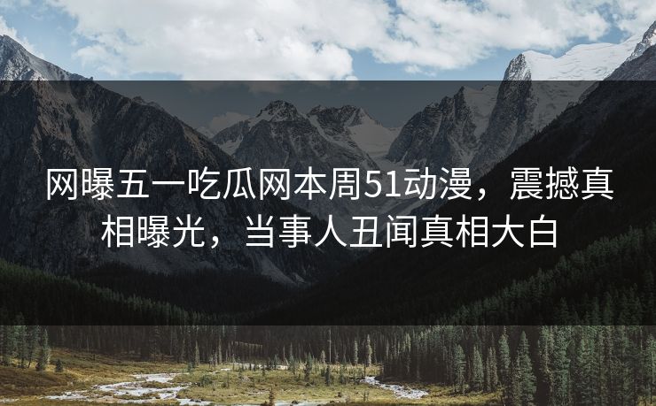 网曝五一吃瓜网本周51动漫，震撼真相曝光，当事人丑闻真相大白