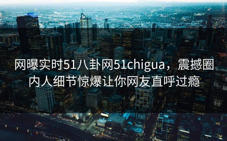 网曝实时51八卦网51chigua，震撼圈内人细节惊爆让你网友直呼过瘾